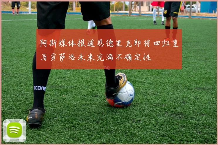 阿斯媒体报道恩德里克即将回归皇马贡萨洛未来充满不确定性