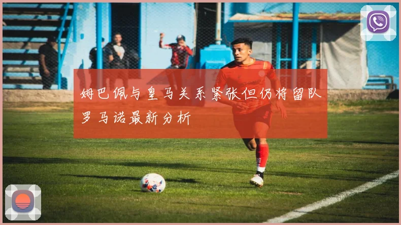 姆巴佩与皇马关系紧张但仍将留队罗马诺最新分析
