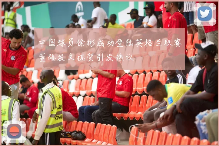 中国球员徐彬成功登陆英格兰联赛董路发文祝贺引发热议