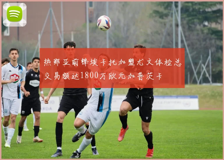 热那亚前锋埃卡托加盟尤文体检总交易额达1800万欧元加普茨卡