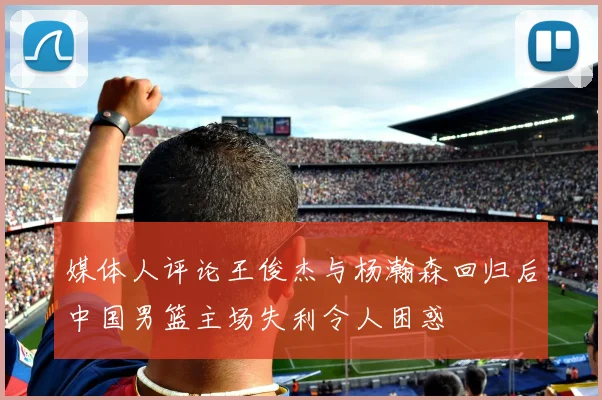 媒体人评论王俊杰与杨瀚森回归后中国男篮主场失利令人困惑