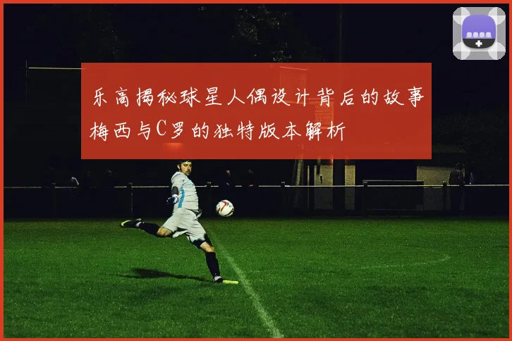 乐高揭秘球星人偶设计背后的故事梅西与C罗的独特版本解析