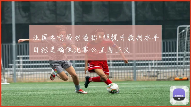 法国名哨蒂尔潘称VAR提升裁判水平目标是确保比赛公正与正义