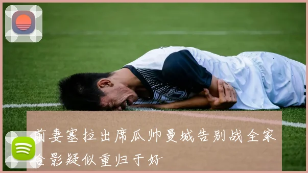 前妻塞拉出席瓜帅曼城告别战全家合影疑似重归于好