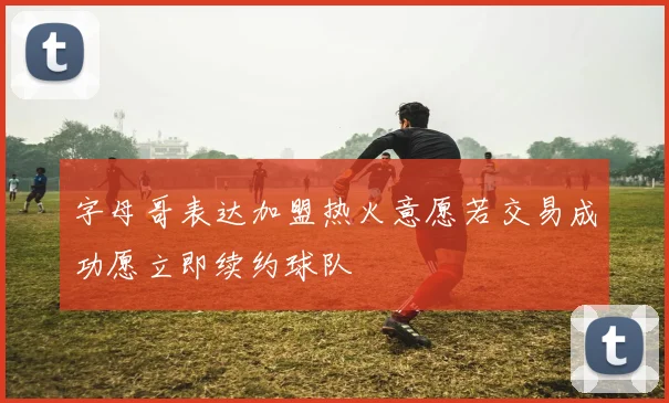 字母哥表达加盟热火意愿若交易成功愿立即续约球队