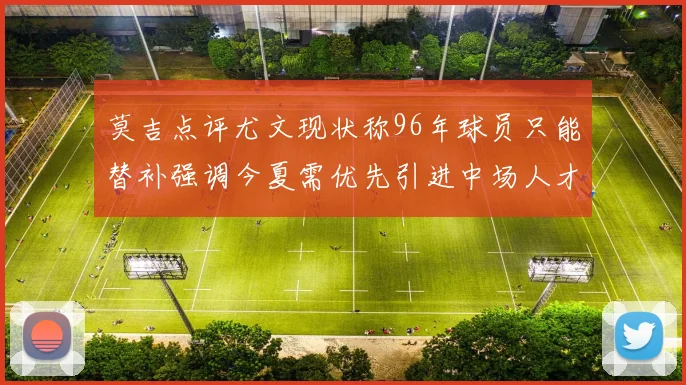 莫吉点评尤文现状称96年球员只能替补强调今夏需优先引进中场人才