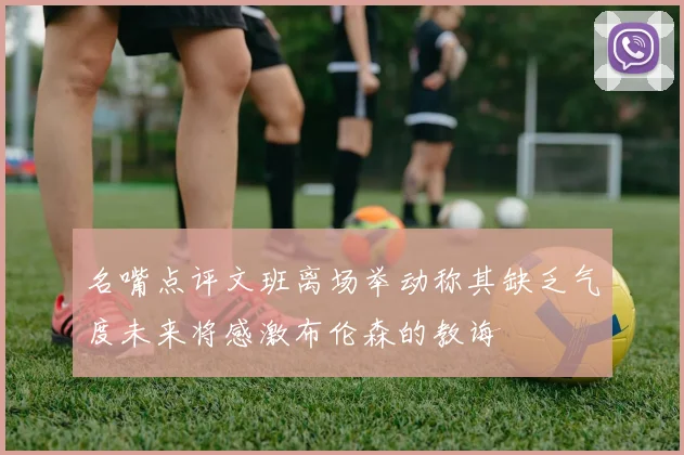 名嘴点评文班离场举动称其缺乏气度未来将感激布伦森的教诲