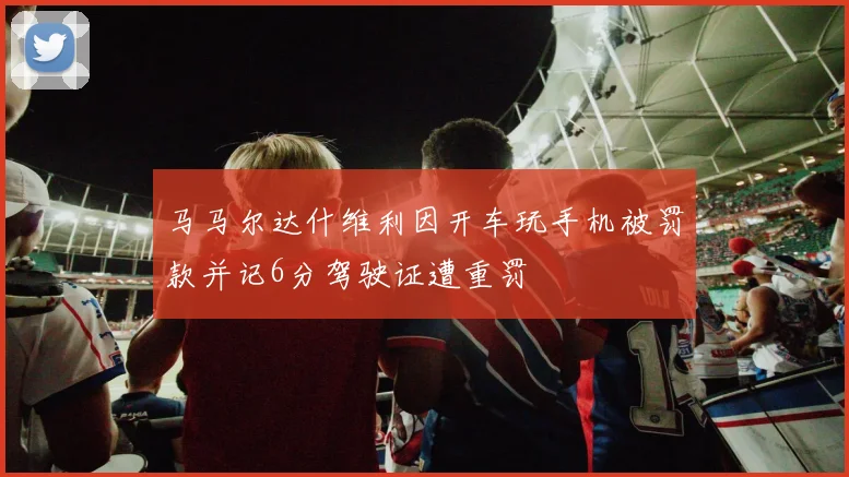马马尔达什维利因开车玩手机被罚款并记6分驾驶证遭重罚