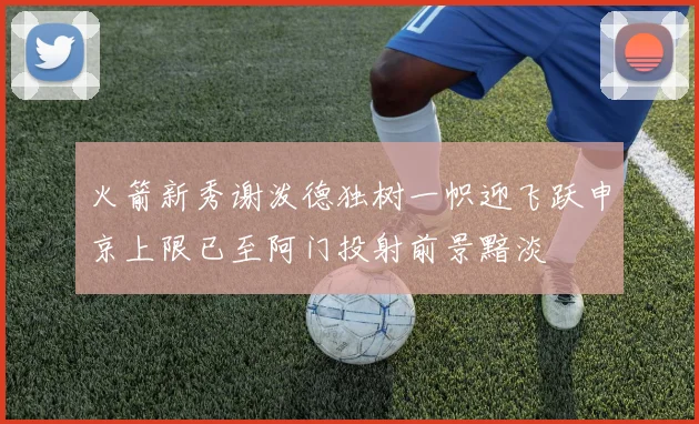火箭新秀谢泼德独树一帜迎飞跃申京上限已至阿门投射前景黯淡