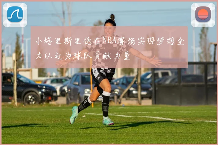 小塔里斯里德在NBA赛场实现梦想全力以赴为球队贡献力量