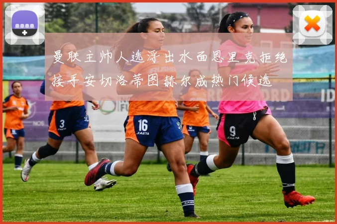 曼联主帅人选浮出水面恩里克拒绝接手安切洛蒂图赫尔成热门候选