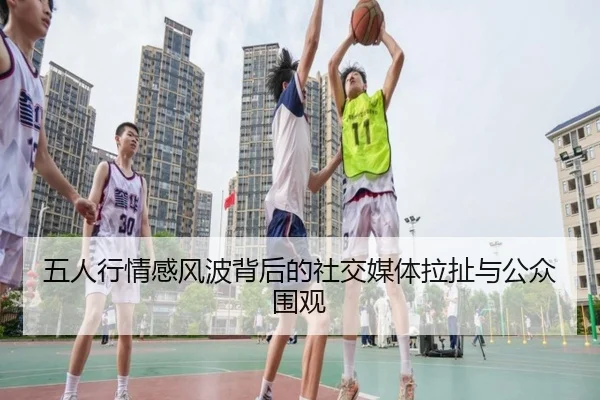 五人行情感风波背后的社交媒体拉扯与公众围观 - j9